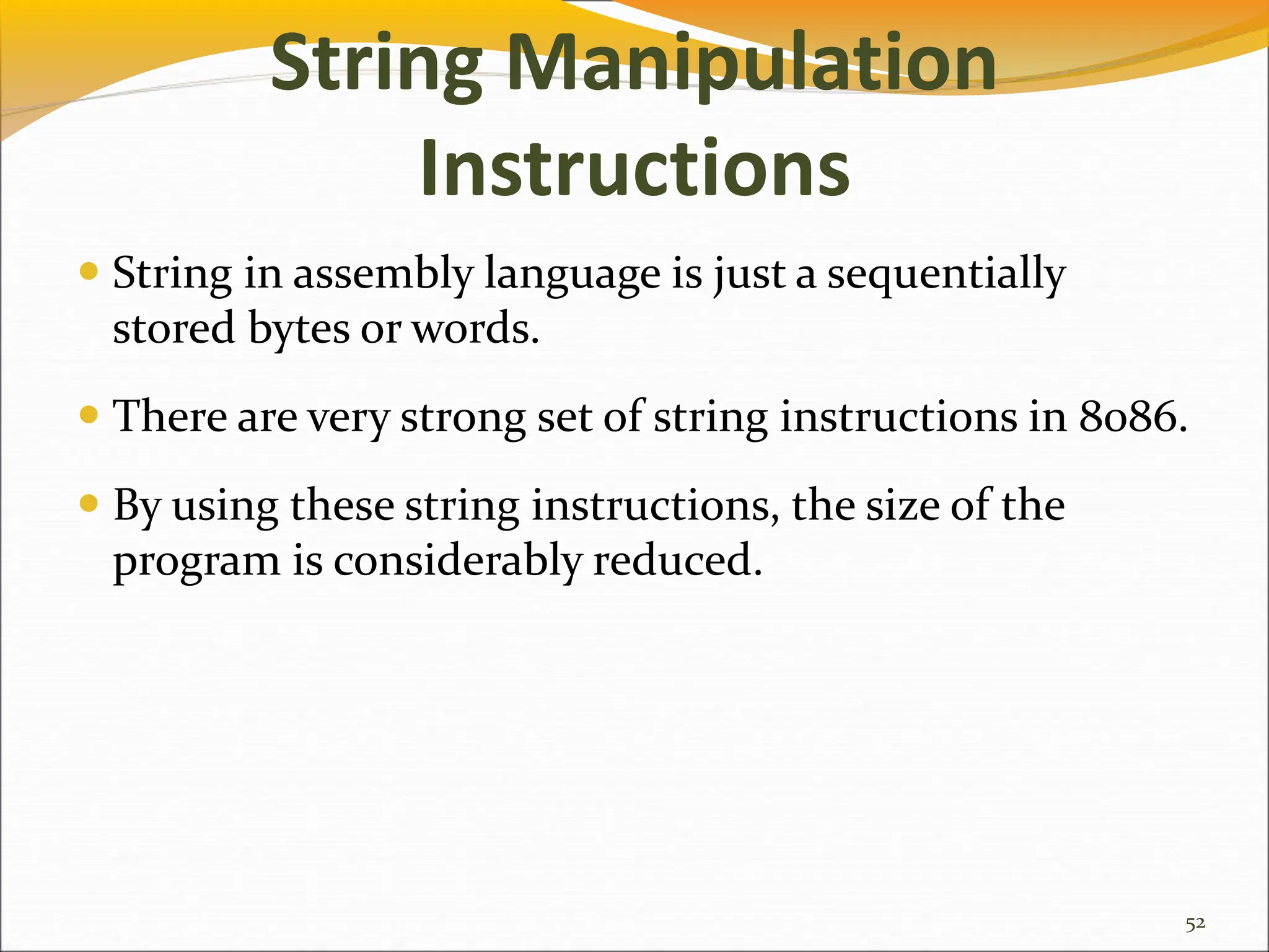 String Manipulation
Instructions
 String in assembly language is just a sequentially
stored bytes or words.
 There are very strong set of string instructions in 8086.
 By using these string instructions, the size of the
program is considerably reduced.
52
 