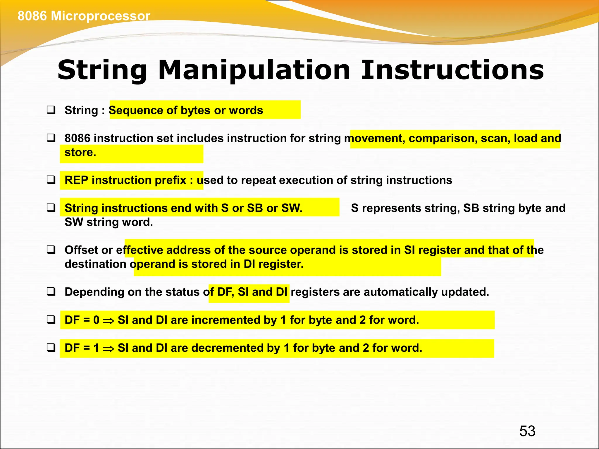 String Manipulation Instructions
53
8086 Microprocessor
 String : Sequence of bytes or words
 8086 instruction set includes instruction for string movement, comparison, scan, load and
store.
 REP instruction prefix : used to repeat execution of string instructions
 String instructions end with S or SB or SW. S represents string, SB string byte and
SW string word.
 Offset or effective address of the source operand is stored in SI register and that of the
destination operand is stored in DI register.
 Depending on the status of DF, SI and DI registers are automatically updated.
 DF = 0  SI and DI are incremented by 1 for byte and 2 for word.
 DF = 1  SI and DI are decremented by 1 for byte and 2 for word.
 