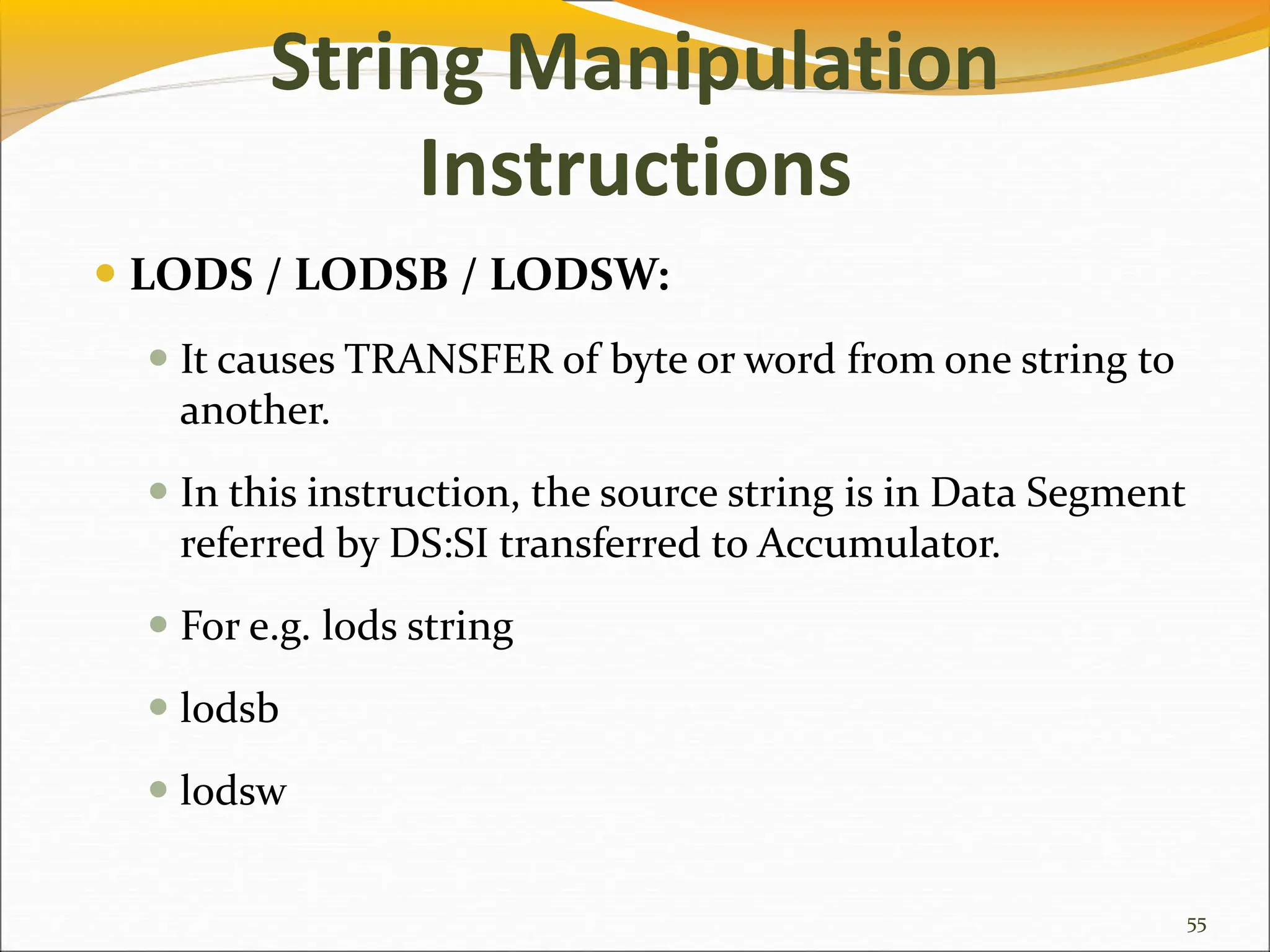 String Manipulation
Instructions
 LODS / LODSB / LODSW:
 It causes TRANSFER of byte or word from one string to
another.
 In this instruction, the source string is in Data Segment
referred by DS:SI transferred to Accumulator.
 For e.g. lods string
 lodsb
 lodsw
55
 