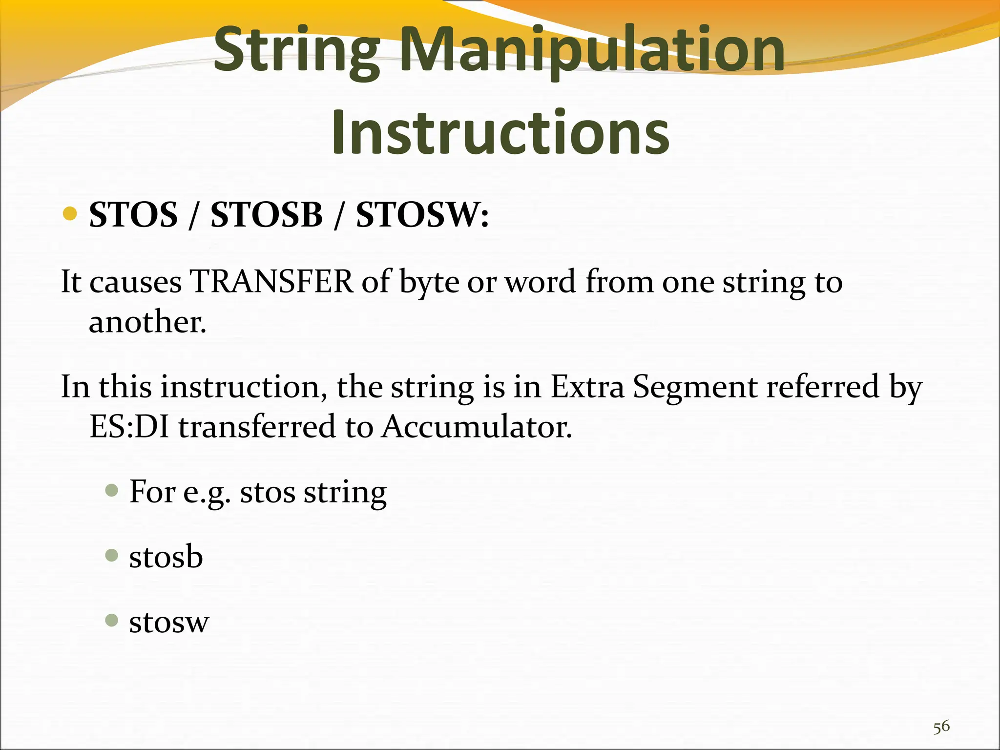 String Manipulation
Instructions
 STOS / STOSB / STOSW:
It causes TRANSFER of byte or word from one string to
another.
In this instruction, the string is in Extra Segment referred by
ES:DI transferred to Accumulator.
 For e.g. stos string
 stosb
 stosw
56
 