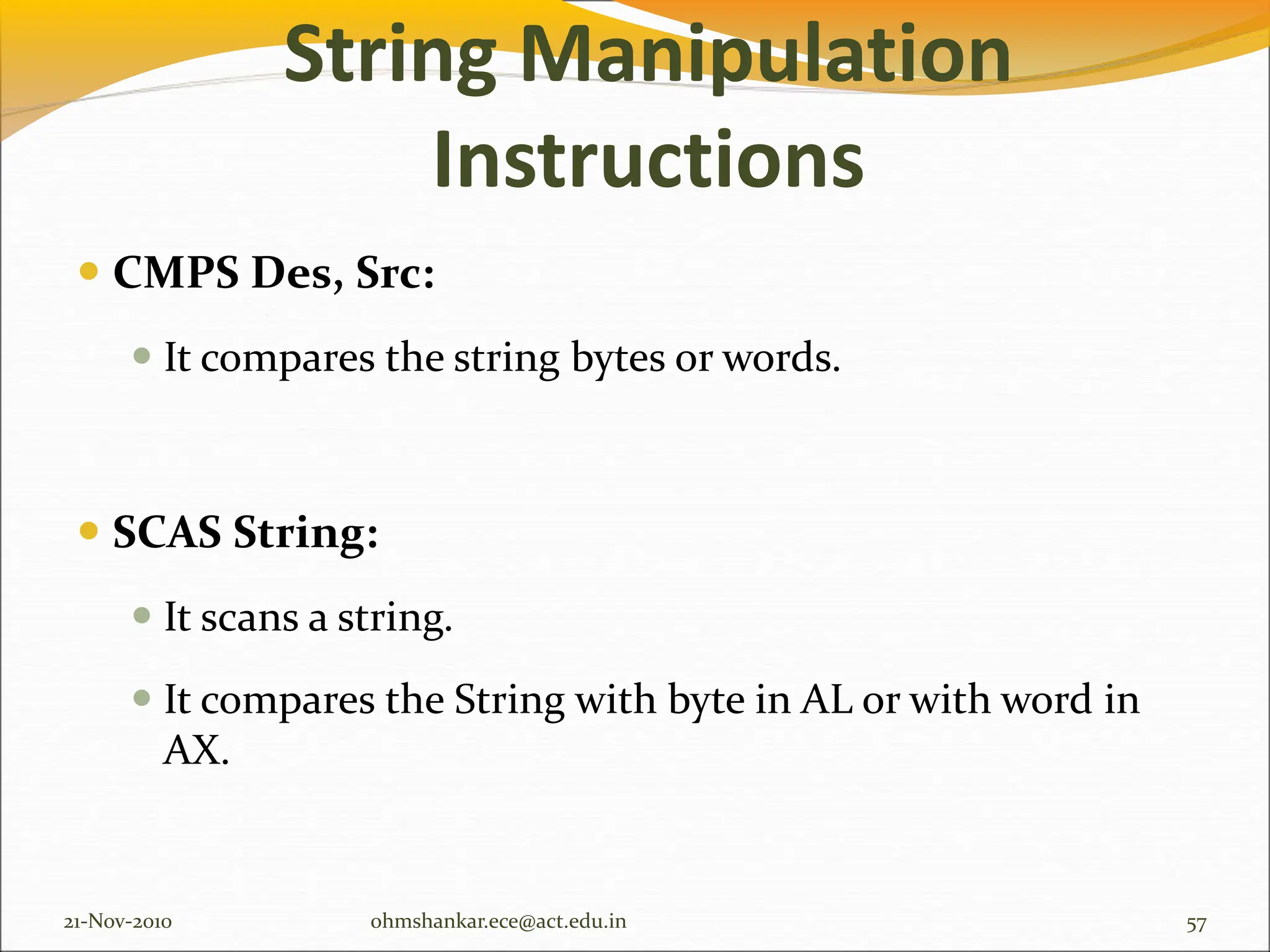 String Manipulation
Instructions
 CMPS Des, Src:
 It compares the string bytes or words.
 SCAS String:
 It scans a string.
 It compares the String with byte in AL or with word in
AX.
21-Nov-2010 57
ohmshankar.ece@act.edu.in
 