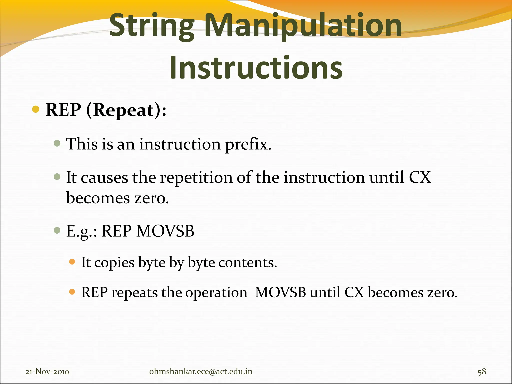 String Manipulation
Instructions
 REP (Repeat):
 This is an instruction prefix.
 It causes the repetition of the instruction until CX
becomes zero.
 E.g.: REP MOVSB
 It copies byte by byte contents.
 REP repeats the operation MOVSB until CX becomes zero.
21-Nov-2010 58
ohmshankar.ece@act.edu.in
 