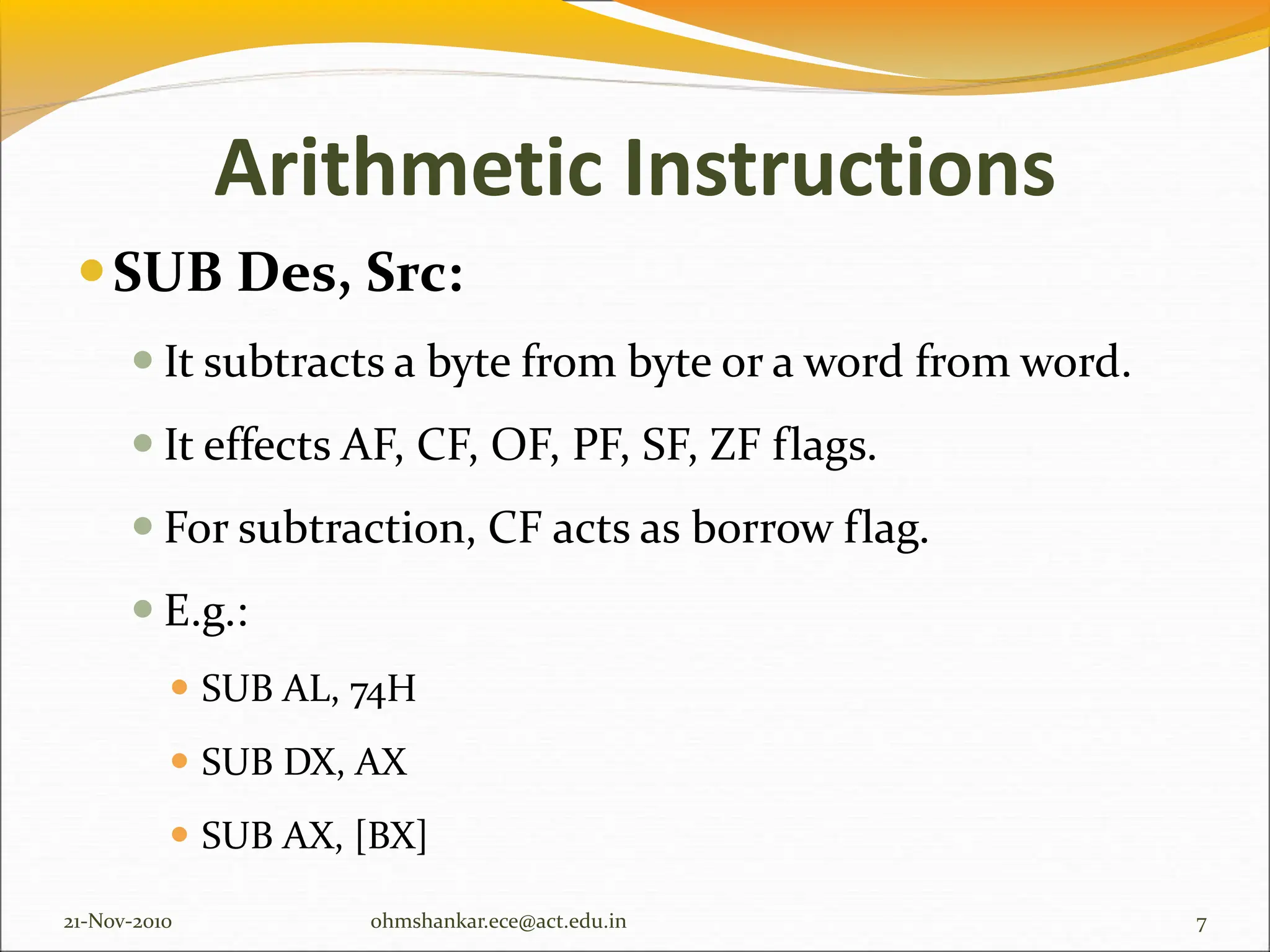 Arithmetic Instructions
SUB Des, Src:
 It subtracts a byte from byte or a word from word.
 It effects AF, CF, OF, PF, SF, ZF flags.
 For subtraction, CF acts as borrow flag.
 E.g.:
 SUB AL, 74H
 SUB DX, AX
 SUB AX, [BX]
21-Nov-2010 7
ohmshankar.ece@act.edu.in
 