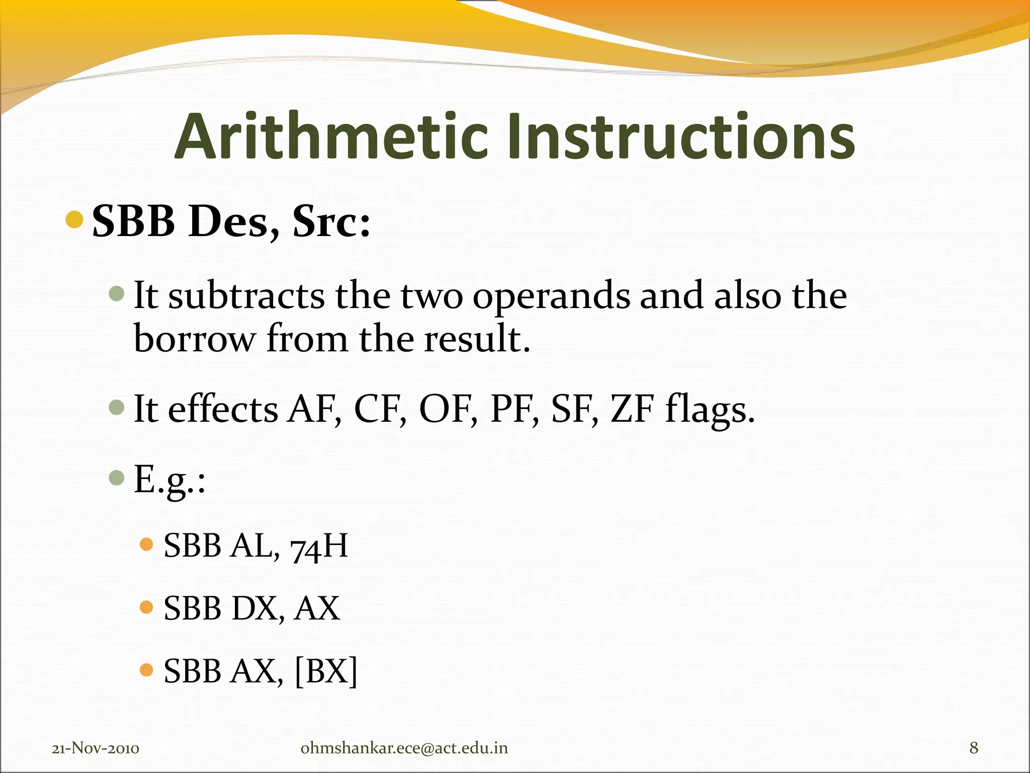 Arithmetic Instructions
SBB Des, Src:
It subtracts the two operands and also the
borrow from the result.
It effects AF, CF, OF, PF, SF, ZF flags.
E.g.:
 SBB AL, 74H
 SBB DX, AX
 SBB AX, [BX]
21-Nov-2010 8
ohmshankar.ece@act.edu.in
 