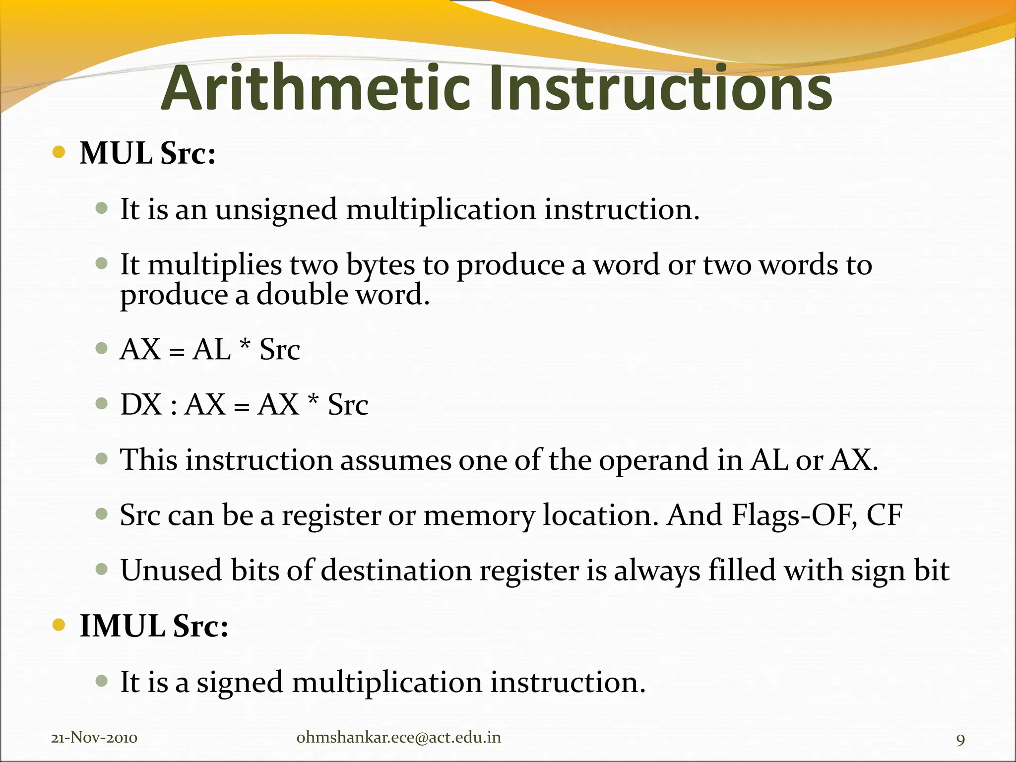 Arithmetic Instructions
 MUL Src:
 It is an unsigned multiplication instruction.
 It multiplies two bytes to produce a word or two words to
produce a double word.
 AX = AL * Src
 DX : AX = AX * Src
 This instruction assumes one of the operand in AL or AX.
 Src can be a register or memory location. And Flags-OF, CF
 Unused bits of destination register is always filled with sign bit
 IMUL Src:
 It is a signed multiplication instruction.
21-Nov-2010 9
ohmshankar.ece@act.edu.in
 