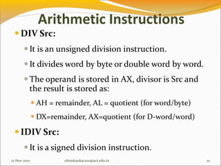 Arithmetic Instructions
DIV Src:
It is an unsigned division instruction.
It divides word by byte or double word by word.
The operand is stored in AX, divisor is Src and
the result is stored as:
 AH = remainder, AL = quotient (for word/byte)
 DX=remainder, AX=quotient (for D-word/word)
IDIV Src:
It is a signed division instruction.
21-Nov-2010 10
ohmshankar.ece@act.edu.in
 