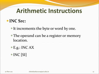 Arithmetic Instructions
INC Src:
It increments the byte or word by one.
The operand can be a register or memory
location.
E.g.: INC AX
INC [SI]
21-Nov-201 12
ohmshankar.ece@act.edu.in
 