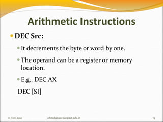 Arithmetic Instructions
DEC Src:
It decrements the byte or word by one.
The operand can be a register or memory
location.
E.g.: DEC AX
DEC [SI]
21-Nov-2010 13
ohmshankar.ece@act.edu.in
 