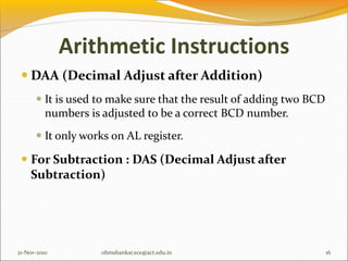 Arithmetic Instructions
 DAA (Decimal Adjust after Addition)
 It is used to make sure that the result of adding two BCD
numbers is adjusted to be a correct BCD number.
 It only works on AL register.
 For Subtraction : DAS (Decimal Adjust after
Subtraction)
21-Nov-2010 16
ohmshankar.ece@act.edu.in
 