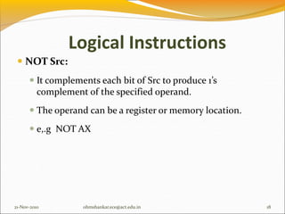  NOT Src:
 It complements each bit of Src to produce 1’s
complement of the specified operand.
 The operand can be a register or memory location.
 e,.g NOT AX
21-Nov-2010 18
ohmshankar.ece@act.edu.in
Logical Instructions
 
