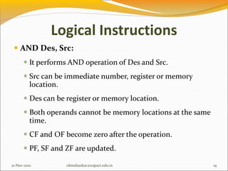 Logical Instructions
 AND Des, Src:
 It performs AND operation of Des and Src.
 Src can be immediate number, register or memory
location.
 Des can be register or memory location.
 Both operands cannot be memory locations at the same
time.
 CF and OF become zero after the operation.
 PF, SF and ZF are updated.
21-Nov-2010 19
ohmshankar.ece@act.edu.in
 
