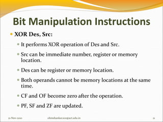 Bit Manipulation Instructions
 XOR Des, Src:
 It performs XOR operation of Des and Src.
 Src can be immediate number, register or memory
location.
 Des can be register or memory location.
 Both operands cannot be memory locations at the same
time.
 CF and OF become zero after the operation.
 PF, SF and ZF are updated.
21-Nov-2010 21
ohmshankar.ece@act.edu.in
 