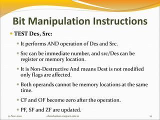 Bit Manipulation Instructions
 TEST Des, Src:
 It performs AND operation of Des and Src.
 Src can be immediate number, and src/Des can be
register or memory location.
 It is Non-Destructive And means Dest is not modified
only flags are affected.
 Both operands cannot be memory locations at the same
time.
 CF and OF become zero after the operation.
 PF, SF and ZF are updated.
21-Nov-2010 22
ohmshankar.ece@act.edu.in
 