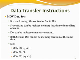 Data Transfer Instructions
 MOV Des, Src:
 It is used to copy the content of Src to Des
 Src operand can be register, memory location or immediate
operand.
 Des can be register or memory operand.
 Both Src and Des cannot be memory location at the same
time.
 E.g.:
 MOV CX, 037A H
 MOV AL, BL
 MOV BX, [0301 H]
24
 