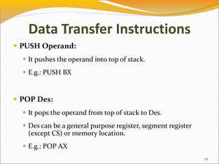 Data Transfer Instructions
 PUSH Operand:
 It pushes the operand into top of stack.
 E.g.: PUSH BX
 POP Des:
 It pops the operand from top of stack to Des.
 Des can be a general purpose register, segment register
(except CS) or memory location.
 E.g.: POP AX
25
 