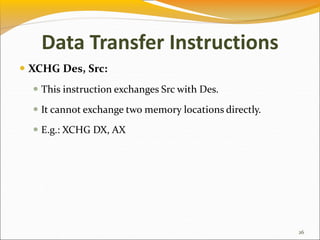 Data Transfer Instructions
 XCHG Des, Src:
 This instruction exchanges Src with Des.
 It cannot exchange two memory locations directly.
 E.g.: XCHG DX, AX
26
 