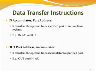 Data Transfer Instructions
 IN Accumulator, Port Address:
 It transfers the operand from specified port to accumulator
register.
 E.g.: IN AX, 0028 H
 OUT Port Address, Accumulator:
 It transfers the operand from accumulator to specified port.
 E.g.: OUT 0028 H, AX
27
 