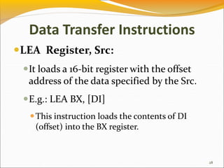 Data Transfer Instructions
LEA Register, Src:
It loads a 16-bit register with the offset
address of the data specified by the Src.
E.g.: LEA BX, [DI]
This instruction loads the contents of DI
(offset) into the BX register.
28
 