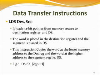 Data Transfer Instructions
 LDS Des, Src:
 It loads 32-bit pointer from memory source to
destination register and DS.
 The word is placed in the destination register and the
segment is placed in DS.
 This instruction Copies the word at the lower memory
address to the Des reg and the word at the higher
address to the segment reg i.e. DS.
 E.g.: LDS BX, [0301 H]
29
 