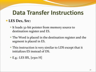 Data Transfer Instructions
 LES Des, Src:
 It loads 32-bit pointer from memory source to
destination register and ES.
 The Word is placed in the destination register and the
segment is placed in ES.
 This instruction is very similar to LDS except that it
initializes ES instead of DS.
 E.g.: LES BX, [0301 H]
30
 