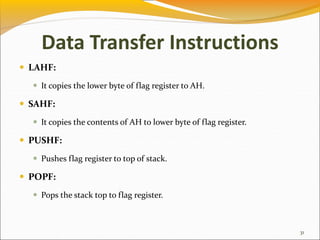 Data Transfer Instructions
 LAHF:
 It copies the lower byte of flag register to AH.
 SAHF:
 It copies the contents of AH to lower byte of flag register.
 PUSHF:
 Pushes flag register to top of stack.
 POPF:
 Pops the stack top to flag register.
31
 