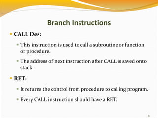 Branch Instructions
 CALL Des:
 This instruction is used to call a subroutine or function
or procedure.
 The address of next instruction after CALL is saved onto
stack.
 RET:
 It returns the control from procedure to calling program.
 Every CALL instruction should have a RET.
33
 