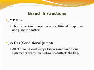 Branch Instructions
 JMP Des:
 This instruction is used for unconditional jump from
one place to another.
 Jxx Des (Conditional Jump):
 All the conditional jumps follow some conditional
statements or any instruction that affects the flag.
34
 