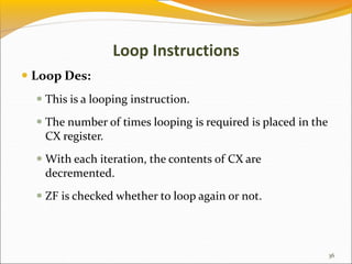 Loop Instructions
 Loop Des:
 This is a looping instruction.
 The number of times looping is required is placed in the
CX register.
 With each iteration, the contents of CX are
decremented.
 ZF is checked whether to loop again or not.
36
 