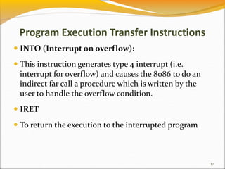 Program Execution Transfer Instructions
 INTO (Interrupt on overflow):
 This instruction generates type 4 interrupt (i.e.
interrupt for overflow) and causes the 8086 to do an
indirect far call a procedure which is written by the
user to handle the overflow condition.
 IRET
 To return the execution to the interrupted program
37
 
