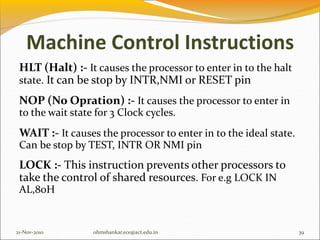 Machine Control Instructions
HLT (Halt) :- It causes the processor to enter in to the halt
state. It can be stop by INTR,NMI or RESET pin
NOP (No Opration) :- It causes the processor to enter in
to the wait state for 3 Clock cycles.
WAIT :- It causes the processor to enter in to the ideal state.
Can be stop by TEST, INTR OR NMI pin
LOCK :- This instruction prevents other processors to
take the control of shared resources. For e.g LOCK IN
AL,80H
21-Nov-2010 39
ohmshankar.ece@act.edu.in
 