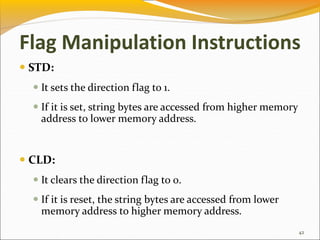  STD:
 It sets the direction flag to 1.
 If it is set, string bytes are accessed from higher memory
address to lower memory address.
 CLD:
 It clears the direction flag to 0.
 If it is reset, the string bytes are accessed from lower
memory address to higher memory address.
42
Flag Manipulation Instructions
 