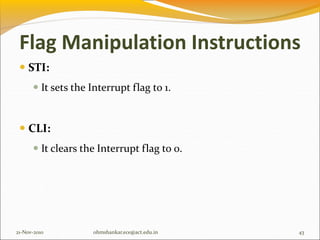  STI:
 It sets the Interrupt flag to 1.
 CLI:
 It clears the Interrupt flag to 0.
21-Nov-2010 43
ohmshankar.ece@act.edu.in
Flag Manipulation Instructions
 