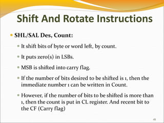 SHL/SAL Des, Count:
 It shift bits of byte or word left, by count.
 It puts zero(s) in LSBs.
 MSB is shifted into carry flag.
 If the number of bits desired to be shifted is 1, then the
immediate number 1 can be written in Count.
 However, if the number of bits to be shifted is more than
1, then the count is put in CL register. And recent bit to
the CF (Carry flag)
45
Shift And Rotate Instructions
 