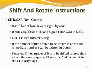  SHR/SAR Des, Count:
 It shift bits of byte or word right, by count.
 It puts zero(s)(for SHL) and Sign bit (for SAL) in MSBs.
 LSB is shifted into carry flag.
 If the number of bits desired to be shifted is 1, then the
immediate number 1 can be written in Count.
 However, if the number of bits to be shifted is more than
1, then the count is put in CL register. And recent bit to
the CF (Carry flag)
46
Shift And Rotate Instructions
 