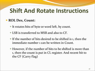  ROL Des, Count:
 It rotates bits of byte or word left, by count.
 LSB is transferred to MSB and also to CF.
 If the number of bits desired to be shifted is 1, then the
immediate number 1 can be written in Count.
 However, if the number of bits to be shifted is more than
1, then the count is put in CL register. And recent bit to
the CF (Carry flag)
47
Shift And Rotate Instructions
 