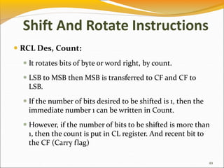 RCL Des, Count:
 It rotates bits of byte or word right, by count.
 LSB to MSB then MSB is transferred to CF and CF to
LSB.
 If the number of bits desired to be shifted is 1, then the
immediate number 1 can be written in Count.
 However, if the number of bits to be shifted is more than
1, then the count is put in CL register. And recent bit to
the CF (Carry flag)
49
Shift And Rotate Instructions
 