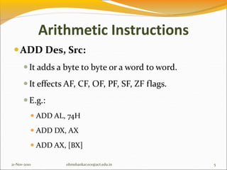 Arithmetic Instructions
ADD Des, Src:
It adds a byte to byte or a word to word.
It effects AF, CF, OF, PF, SF, ZF flags.
E.g.:
 ADD AL, 74H
 ADD DX, AX
 ADD AX, [BX]
21-Nov-2010 5
ohmshankar.ece@act.edu.in
 
