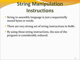 String Manipulation
Instructions
 String in assembly language is just a sequentially
stored bytes or words.
 There are very strong set of string instructions in 8086.
 By using these string instructions, the size of the
program is considerably reduced.
52
 