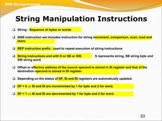 String Manipulation Instructions
53
8086 Microprocessor
 String : Sequence of bytes or words
 8086 instruction set includes instruction for string movement, comparison, scan, load and
store.
 REP instruction prefix : used to repeat execution of string instructions
 String instructions end with S or SB or SW. S represents string, SB string byte and
SW string word.
 Offset or effective address of the source operand is stored in SI register and that of the
destination operand is stored in DI register.
 Depending on the status of DF, SI and DI registers are automatically updated.
 DF = 0  SI and DI are incremented by 1 for byte and 2 for word.
 DF = 1  SI and DI are decremented by 1 for byte and 2 for word.
 
