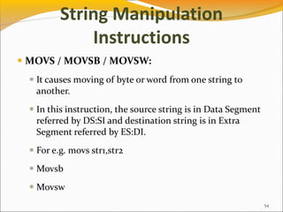 String Manipulation
Instructions
 MOVS / MOVSB / MOVSW:
 It causes moving of byte or word from one string to
another.
 In this instruction, the source string is in Data Segment
referred by DS:SI and destination string is in Extra
Segment referred by ES:DI.
 For e.g. movs str1,str2
 Movsb
 Movsw
54
 