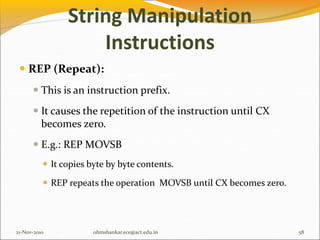 String Manipulation
Instructions
 REP (Repeat):
 This is an instruction prefix.
 It causes the repetition of the instruction until CX
becomes zero.
 E.g.: REP MOVSB
 It copies byte by byte contents.
 REP repeats the operation MOVSB until CX becomes zero.
21-Nov-2010 58
ohmshankar.ece@act.edu.in
 