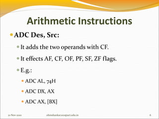 Arithmetic Instructions
ADC Des, Src:
It adds the two operands with CF.
It effects AF, CF, OF, PF, SF, ZF flags.
E.g.:
 ADC AL, 74H
 ADC DX, AX
 ADC AX, [BX]
21-Nov-2010 6
ohmshankar.ece@act.edu.in
 
