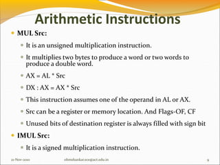Arithmetic Instructions
 MUL Src:
 It is an unsigned multiplication instruction.
 It multiplies two bytes to produce a word or two words to
produce a double word.
 AX = AL * Src
 DX : AX = AX * Src
 This instruction assumes one of the operand in AL or AX.
 Src can be a register or memory location. And Flags-OF, CF
 Unused bits of destination register is always filled with sign bit
 IMUL Src:
 It is a signed multiplication instruction.
21-Nov-2010 9
ohmshankar.ece@act.edu.in
 