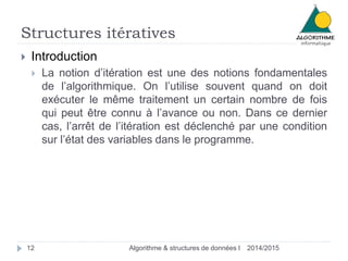 Structures itératives
2014/2015Algorithme & structures de données I12
 Introduction
 La notion d’itération est une des notions fondamentales
de l’algorithmique. On l’utilise souvent quand on doit
exécuter le même traitement un certain nombre de fois
qui peut être connu à l’avance ou non. Dans ce dernier
cas, l’arrêt de l’itération est déclenché par une condition
sur l’état des variables dans le programme.
 