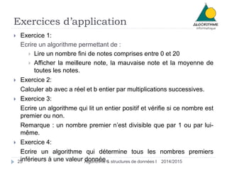 Exercices d’application
2014/2015Algorithme & structures de données I25
 Exercice 1:
Ecrire un algorithme permettant de :
 Lire un nombre fini de notes comprises entre 0 et 20
 Afficher la meilleure note, la mauvaise note et la moyenne de
toutes les notes.
 Exercice 2:
Calculer ab avec a réel et b entier par multiplications successives.
 Exercice 3:
Ecrire un algorithme qui lit un entier positif et vérifie si ce nombre est
premier ou non.
Remarque : un nombre premier n’est divisible que par 1 ou par lui-
même.
 Exercice 4:
Ecrire un algorithme qui détermine tous les nombres premiers
inférieurs à une valeur donnée.
 