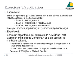 Exercices d’application
2014/2015Algorithme & structures de données I26
 Exercice 5:
Ecrire un algorithme qui lit deux entiers A et B puis calcule et affiche leur
PGCD en utilisant la méthode suivante :
 Si A = B ; PGCD(A,B) = A
 Si A > B ; PGCD(A,B) = PGCD(A–B,B)
 Si B > A ; PGCD(A,B) = PGCD(A,B-A)
Exemple : PGCD(18,45)=PGCD(18,27)=PGCD(18,9)=PGCD(9,9)=9
 Exercice 6:
Ecrire un algorithme qui calcule le PPCM (Plus Petit
Commun Multiple) de 2 entiers A et B en utilisant la
méthode suivante :
 Permuter, si nécessaire, les données de façon à ranger dans A le
plus grand des 2 entiers ;
 Chercher le plus petit multiple de A qui est aussi multiple de B.
Exemple : PPCM(6,8) = PPCM(8,6) = 24.
 