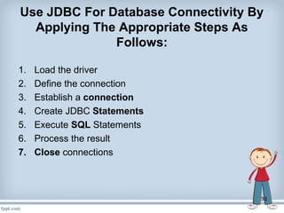 33
Use JDBC For Database Connectivity By
Applying The Appropriate Steps As
Follows:
1. Load the driver
2. Define the connection
3. Establish a connection
4. Create JDBC Statements
5. Execute SQL Statements
6. Process the result
7. Close connections
 