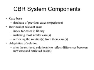 CBR System Components
• Case-base
– database of previous cases (experience)
• Retrieval of relevant cases
– index for cases in library
– matching most similar case(s)
– retrieving the solution(s) from these case(s)
• Adaptation of solution
– alter the retrieved solution(s) to reflect differences between
new case and retrieved case(s)
 