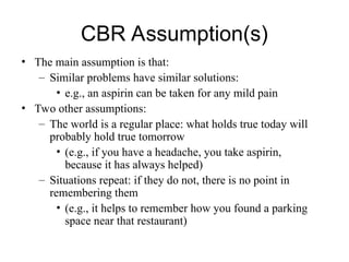 CBR Assumption(s)
• The main assumption is that:
– Similar problems have similar solutions:
• e.g., an aspirin can be taken for any mild pain
• Two other assumptions:
– The world is a regular place: what holds true today will
probably hold true tomorrow
• (e.g., if you have a headache, you take aspirin,
because it has always helped)
– Situations repeat: if they do not, there is no point in
remembering them
• (e.g., it helps to remember how you found a parking
space near that restaurant)
 