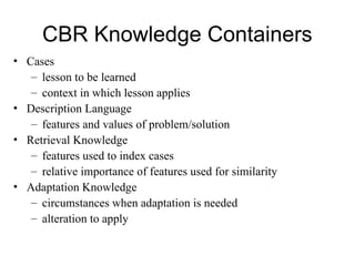 CBR Knowledge Containers
• Cases
– lesson to be learned
– context in which lesson applies
• Description Language
– features and values of problem/solution
• Retrieval Knowledge
– features used to index cases
– relative importance of features used for similarity
• Adaptation Knowledge
– circumstances when adaptation is needed
– alteration to apply
 
